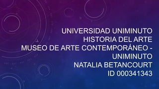 UNIVERSIDAD UNIMINUTO
HISTORIA DEL ARTE
MUSEO DE ARTE CONTEMPORÁNEO -
UNIMINUTO
NATALIA BETANCOURT
ID 000341343
 