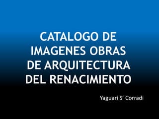 CATALOGO DE
IMAGENES OBRAS
DE ARQUITECTURA
DEL RENACIMIENTO
Yaguarí S’ Corradi
 