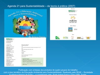 Agenda 21 para Sustentabilidade – da teoria á prática (2007) Publicação com sínteses dos produtos de quatro grupos de trabalho com o eixo temático da Educação Ambiental para Sustentabilidade. Realizado pela SEAE – Sociedade Ecológica Amigos de Embu -  e coordenado pela  Profa Isabel Franco (Teia USP). Fonte: www.seaembu.org 