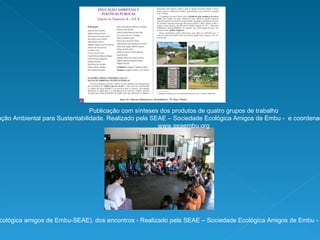 Publicação com sínteses dos produtos de quatro grupos de trabalho com o eixo temático da Educação Ambiental para Sustentabilidade. Realizado pela SEAE – Sociedade Ecológica Amigos de Embu -  e coordenado pela  Profa Isabel Franco (Teia USP). Fonte: www.seaembu.org Oficina de contação de história e ciranda (autoria da Profa Silvana Pontes da Sociedade Ecológica amigos de Embu-SEAE). dos encontros - Realizado pela SEAE – Sociedade Ecológica Amigos de Embu -  e coordenado pela  Profa Isabel Franco (Teia USP). Fonte:  www.seaembu.org .  Foto:Angélica Maran 