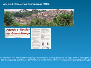 Agenda 21 Escolar na Guarapiranga (2008) Encontros com professores atuantes nas imediações da Represa Guarapiranga deram origem  a uma publicação e um blog a partir de exposições, oficinas e trocas em grupos de trabalho.  Realização SOS Guarapiranga. Coordenação da Profa Isabel Franco. Fonte: http://www.sosguarapiranga.org.br/projetos/ypora_agenda21.php 