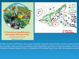 No último encontro da APA Embu Verde, grupos de trabalho produziram mapas mentais indicando impactos ambientais positivos e negativos da cidade.  Neste ano (2011) os encontros serão intensificados nos bairros no intuito de subsidiar o Plano de Manejo desta APA . Realização Sociedade Ecológica Amigos de Embu. Coordenação da Profa Isabel Franco.Fonte: http://www.seaembu.org/noticia.php?id=165 .  