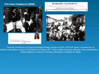 Força de vontade de um grupo de amigos primeiro anistas da USP e PUC-SP gerou a iniciativa de um  curso pré-vestibular comunitário no bairro de Quitaúna em Osasco-SP. Foram nossas primeiras vivências como professores e coordenadores. Muitos seguiram carreira em escolas particulares e públicas da região. Pró-Vest Cidadania (2000) 