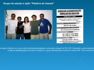 Todos os amigos da foto e mais alguns fizeram um curso sobre interdisciplinariedade e educação popular na PUC-SP. Resultado: aprofundamento teórico e prática com apoio da instituição. A sala de alfabetização de jovens e adultos e o grupo atravessaram anos em Osasco-SP. Foto:Ivonete Duque. Grupo de estudo e ação “Patativa do Assaré” 