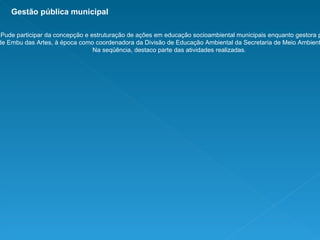 Pude participar da concepção e estruturação de ações em educação socioambiental municipais enquanto gestora pública de Embu das Artes, à época como coordenadora da Divisão de Educação Ambiental da Secretaria de Meio Ambiente local. Na seqüência, destaco parte das atividades realizadas. Gestão pública municipal 