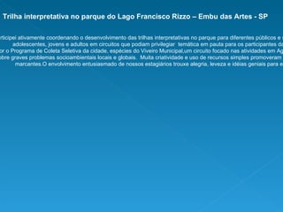 Trilha interpretativa no parque do Lago Francisco Rizzo – Embu das Artes - SP Participei ativamente coordenando o desenvolvimento das trilhas interpretativas no parque para diferentes públicos e situações: para crianças, adolescentes, jovens e adultos em circuitos que podiam privilegiar  temática em pauta para os participantes da atividade, como  conhecer melhor o Programa de Coleta Seletiva da cidade, espécies do Viveiro Municipal,um circuito focado nas atividades em Agroecologia  do parque ou mais lúdico que falasse sobre graves problemas socioambientais locais e globais.  Muita criatividade e uso de recursos simples promoveram momentos de ensino-aprendizagem marcantes.O envolvimento entusiasmado de nossos estagiários trouxe alegria, leveza e idéias geniais para estes momentos. 