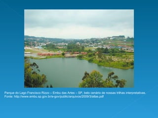 Parque do Lago Francisco Rizzo – Embu das Artes – SP, belo cenário de nossas trilhas interpretativas.  Fonte: http://www.embu.sp.gov.br/e-gov/public/arquivos/2009/3/atlas.pdf 