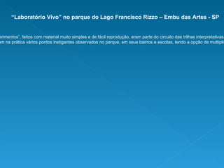 “ Laboratório Vivo” no parque do Lago Francisco Rizzo – Embu das Artes - SP Uma série de “experimentos”, feitos com material muito simples e de fácil reprodução, eram parte do circuito das trilhas interpretativas monitoradas.  Professores e estudantes entendiam na prática vários pontos instigantes observados no parque, em seus bairros e escolas, tendo a opção de multiplicá-los em suas comunidades. 