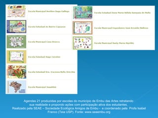 Agendas 21 produzidas por escolas do município de Embu das Artes retratando  sua realidade e propondo ações com participação ativa dos estudantes.  Realizado pela SEAE – Sociedade Ecológica Amigos de Embu -  e coordenado pela  Profa Isabel Franco (Teia USP). Fonte: www.seaembu.org 