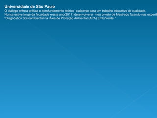 Universidade de São Paulo O diálogo entre a prática e aprofundamento teórico  é alicerse para um trabalho educativo de qualidade. Nunca estive longe da faculdade e este ano(2011) desenvolverei  meu projeto de Mestrado focando nas experiências do projeto “ Diagnóstico Socioambiental na ‘Área de Proteção Ambiental (APA) EmbuVerde’ ” 