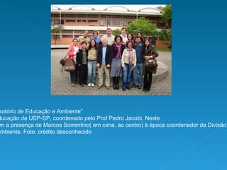 Faço parte do “Laboratório de Educação e Ambiente” da Faculdade de Educação da USP-SP, coordenado pelo Prof Pedro Jacobi. Neste evento contamos com a presença de Marcos Sorrentino( em cima, ao centro) à época coordenador da Divisão de Educação  Ambiental do Ministério do Meio Ambiente. Foto: crédito desconhecido  