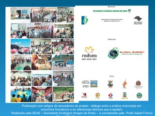 Publicação com artigos de educadores do projeto - diálogo entre a prática vivenciada em encontros formativos e os referencias teóricos que a apóiam. Realizado pela SEAE – Sociedade Ecológica Amigos de Embu -  e coordenado pela  Profa Isabel Franco (Teia USP). Fonte: www.seaembu.org 