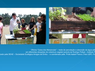 Oficina “Caixa dos Mananciais” – teste de percolação e absorção da água pelo solo  em diferentes situações de cobertura vegetal (autoria de Rodrigo Polisel - Instituto Florestal SP).  Realizado pela SEAE – Sociedade Ecológica Amigos de Embu -  e coordenado pela  Profa Isabel Franco (Teia USP). Fonte:  www.seaembu.org . Fotos: Bruno Cavalcante 