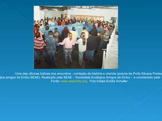 Uma das oficinas lúdicas dos encontros - contação de história e ciranda (autoria da Profa Silvana Pontes  da Sociedade Ecológica amigos de Embu-SEAE). Realizado pela SEAE – Sociedade Ecológica Amigos de Embu -  e coordenado pela  Profa Isabel Franco (Teia USP).  Fonte:  www.seaembu.org .  Foto:Indaia Emília Schuller 