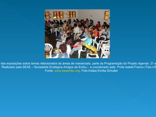 Encontro com uma das exposições sobre temas relacionados às áreas de mananciais, parte da Programação do Projeto Agenda  21 em áreas de mananciais. Realizado pela SEAE – Sociedade Ecológica Amigos de Embu -  e coordenado pela  Profa Isabel Franco (Teia USP).  Fonte:  www.seaembu.org . Foto:Indaia Emília Schuller 