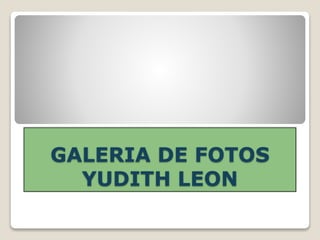 GALERIA DE FOTOS
YUDITH LEON
 