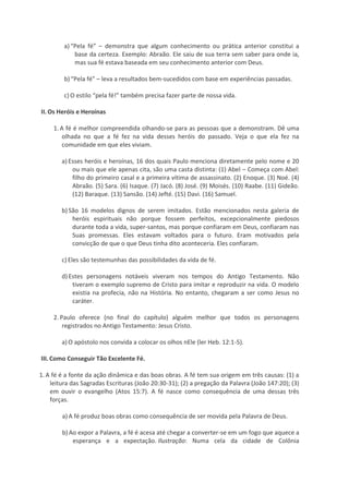 a) “Pela fé” – demonstra que algum conhecimento ou prática anterior constitui a
base da certeza. Exemplo: Abraão. Ele saiu de sua terra sem saber para onde ia,
mas sua fé estava baseada em seu conhecimento anterior com Deus.
b) “Pela fé” – leva a resultados bem-sucedidos com base em experiências passadas.
c) O estilo “pela fé!” também precisa fazer parte de nossa vida.
II. Os Heróis e Heroínas
1. A fé é melhor compreendida olhando-se para as pessoas que a demonstram. Dê uma
olhada no que a fé fez na vida desses heróis do passado. Veja o que ela fez na
comunidade em que eles viviam.
a) Esses heróis e heroínas, 16 dos quais Paulo menciona diretamente pelo nome e 20
ou mais que ele apenas cita, são uma casta distinta: (1) Abel – Começa com Abel:
filho do primeiro casal e a primeira vítima de assassinato. (2) Enoque. (3) Noé. (4)
Abraão. (5) Sara. (6) Isaque. (7) Jacó. (8) José. (9) Moisés. (10) Raabe. (11) Gideão.
(12) Baraque. (13) Sansão. (14) Jefté. (15) Davi. (16) Samuel.
b) São 16 modelos dignos de serem imitados. Estão mencionados nesta galeria de
heróis espirituais não porque fossem perfeitos, excepcionalmente piedosos
durante toda a vida, super-santos, mas porque confiaram em Deus, confiaram nas
Suas promessas. Eles estavam voltados para o futuro. Eram motivados pela
convicção de que o que Deus tinha dito aconteceria. Eles confiaram.
c) Eles são testemunhas das possibilidades da vida de fé.
d) Estes personagens notáveis viveram nos tempos do Antigo Testamento. Não
tiveram o exemplo supremo de Cristo para imitar e reproduzir na vida. O modelo
existia na profecia, não na História. No entanto, chegaram a ser como Jesus no
caráter.
2. Paulo oferece (no final do capítulo) alguém melhor que todos os personagens
registrados no Antigo Testamento: Jesus Cristo.
a) O apóstolo nos convida a colocar os olhos nEle (ler Heb. 12:1-5).
III. Como Conseguir Tão Excelente Fé.
1. A fé é a fonte da ação dinâmica e das boas obras. A fé tem sua origem em três causas: (1) a
leitura das Sagradas Escrituras (João 20:30-31); (2) a pregação da Palavra (João 147:20); (3)
em ouvir o evangelho (Atos 15:7). A fé nasce como consequência de uma dessas três
forças.
a) A fé produz boas obras como consequência de ser movida pela Palavra de Deus.
b) Ao expor a Palavra, a fé é acesa até chegar a converter-se em um fogo que aquece a
esperança e a expectação. Ilustração: Numa cela da cidade de Colônia

 