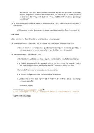 (Alemanha), depois da Segunda Guerra Mundial, alguém encontrou essas palavras
escritas na parede: “Acredito na existência do sol ainda que não brilhe; Acredito
na existência do amor, ainda que não sinta; Acredito em Deus, ainda que esteja
em silêncio.”
2. A fé penetra na obscuridade e aceita as providências de Deus, ainda que produzam pena e
sofrimentos.
a) Milhares de cristãos já passaram pelas agruras da perseguição. E venceram pela fé.
Conclusão
1. Que o invisível e distante se torne uma realidade em nossa vida.
2. A lista de heróis não é dada para nos desanimar. Ao contrário, é para encorajar-nos.
a) Quando estamos convencidos de que temos lábios impuros e estamos perdidos, é
ótimo considerar os homens e mulheres que desfilam por este capítulo.
3. A mensagem deste capítulo muda tudo...
a) Ela nos dá uma visão do que Deus fez pelos outros e como resultado nos encoraja.
b) Se Gideão. Com uma fé tão pequena, obteve um bom nome, há esperança para
nós. Se Raabe prevaleceu, Deus pode perdoar também os nossos pecados.
c) Se Sansão finalmente foi perdoado, temos esperança.
d) Se Jacó ao final ganhou o Céu, não temos que desesperar.
e) Agradecemos a Deus pelo capítulo 11 de Hebreus. Ele instala a paz e a esperança
em nosso coração.
Revista do ancião.
Publicada por Luis Fonseca à(s) 15:56
Enviar a mensagem por e-mailDê a sua opinião!Partilhar no TwitterPartilhar no Facebook

Sem comentários:

 