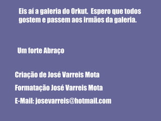 Eis aí a galeria do Orkut. Espero que todos
 gostem e passem aos irmãos da galeria.



Um forte Abraço


Criação de José Varreis Mota
Formatação José Varreis Mota
E-Mail: josevarreis@hotmail.com
 