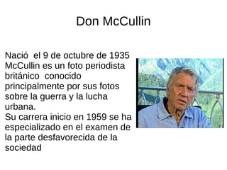 Don McCullin
Nació el 9 de octubre de 1935
McCullin es un foto periodista
británico conocido
principalmente por sus fotos
sobre la guerra y la lucha
urbana.
Su carrera inicio en 1959 se ha
especializado en el examen de
la parte desfavorecida de la
sociedad
 