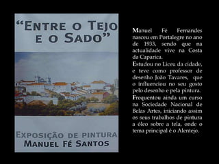Manuel      Fé     Fernandes
nasceu em Portalegre no ano
de 1933, sendo que na
actualidade vive na Costa
da Caparica.
Estudou no Liceu da cidade,
e teve como professor de
desenho João Tavares, que
o influenciou no seu gosto
pelo desenho e pela pintura.
Frequentou ainda um curso
na Sociedade Nacional de
Belas Artes, iniciando assim
os seus trabalhos de pintura
a óleo sobre a tela, onde o
tema principal é o Alentejo.
 