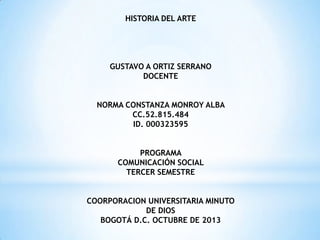 HISTORIA DEL ARTE

GUSTAVO A ORTIZ SERRANO
DOCENTE
NORMA CONSTANZA MONROY ALBA
CC.52.815.484
ID. 000323595
PROGRAMA
COMUNICACIÓN SOCIAL
TERCER SEMESTRE

COORPORACION UNIVERSITARIA MINUTO
DE DIOS
BOGOTÁ D.C. OCTUBRE DE 2013

 