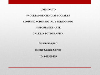 UNIMINUTO
FACULTAD DE CIENCIAS SOCIALES
COMUNICACIÓN SOCIAL Y PERIODISMO
HISTORIA DELARTE
GALERIA FOTOGRAFICA
Presentado por:
Helber Galicia Cortes
ID: 000369809
 