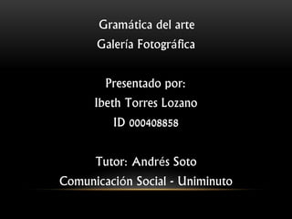 Gramática del arte
Galería Fotográfica
Presentado por:
Ibeth Torres Lozano
ID 000408858
Tutor: Andrés Soto
Comunicación Social - Uniminuto
 