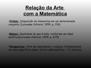 Ordem:  Disposição de elementos em um determinado conjunto.   (Larousse Cultural, 1999, p. 134) Beleza:  Qualidade do que é belo, conforme um ideal estético(Larousse Cultural, 1999, p. 675) Perspectiva:   Arte de representar o espaço tridimensional em uma superfície plana .  (Arte e Matemática – TV Cultura) Relação da Arte  com a Matemática 