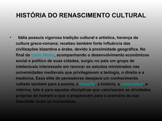 HISTÓRIA DO RENASCIMENTO CULTURAL    Itália possuía vigorosa tradição cultural e artística, herança da cultura greco-romana; recebeu também forte influência das civilizações bizantina e árabe, devido à proximidade geográfica. No final da  Idade Média , acompanhando o desenvolvimento econômicos social e político de suas cidades, surgiu no país um grupo de intelectuais interessado em renovar os estudos ministrados nas universidades medievais que privilegiavam a teologia, o direito e a medicina. Essa elite de pensadores desejava um conhecimento voltado também para a poesia, a  filosofia , a história, a  matemática , a retórica, isto é para aquelas disciplinas que valorizavam as atividades próprias do homem e que o preparavam para o exercício de sua liberdade: eram os humanistas.  