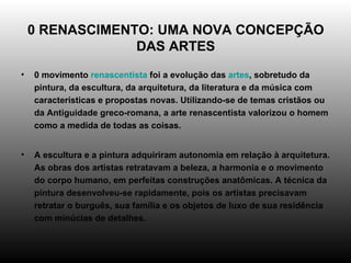 0 RENASCIMENTO: UMA NOVA CONCEPÇÃO DAS ARTES 0 movimento  renascentista  foi a evolução das  artes , sobretudo da pintura, da escultura, da arquitetura, da literatura e da música com características e propostas novas. Utilizando-se de temas cristãos ou da Antiguidade greco-romana, a arte renascentista valorizou o homem como a medida de todas as coisas. A escultura e a pintura adquiriram autonomia em relação à arquitetura. As obras dos artistas retratavam a beleza, a harmonia e o movimento do corpo humano, em perfeitas construções anatômicas. A técnica da pintura desenvolveu-se rapidamente, pois os artistas precisavam retratar o burguês, sua família e os objetos de luxo de sua residência com minúcias de detalhes. 