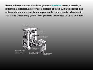 Houve o florescimento de vários gêneros  literários  como a poesia, o romance, a epopéia, a história e a ciência política. A multiplicação das universidades e a invenção da imprensa de tipos móveis pelo alemão Johannes Gutemberg (1400/1468) permitiu uma vasta difusão do saber. 