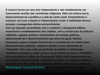 À música tornou-se uma arte independente e não simplesmente um instrumento auxiliar das cerimônias religiosas. Além da música sacra, desenvolveram-se a profana e a arte do canto coral. Compositores e músicos, em suas criações e interpretações uniam a habilidade técnica, emoção, conseguindo efeitos extraordinários. Com as riquezas acumuladas com o comércio, a burguesia italiana incentivava o embelezamento das cidades, com a construção de palácios, catedrais, capelas, pontes e monumentos em praças públicas, patrocinando do o desenvolvimento das artes em geral. Nobres, burgueses, papas e bispos financiavam e contratavam os artistas para decorarem seus palácios, capelas e igrejas e eram chamados de "mecenas". Ter a sua volta um punhado de artistas e intelectuais significava prestígio e poder  para as ricas famílias da época. Os Médicis, que controlaram a cidade de Florença de 1434 a 1492 transformaram-na em capital do Renascimento. Arquitetos, pintores, es cultores, literatos e músicos como Donatello, Brunelleschi, Ghiberti, Filippo Lippi, Botticelli,  Michelangelo ,  Leonardo da Vinci  deram à corte dos Médicis brilho e sofisticação incomparáveis . 