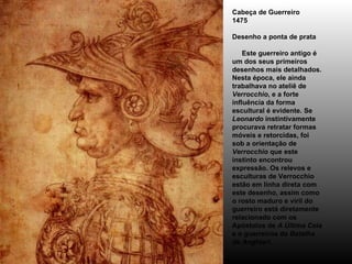 Cabeça de Guerreiro 1475 Desenho a ponta de prata      Este guerreiro antigo é um dos seus primeiros desenhos mais detalhados. Nesta época, ele ainda trabalhava no ateliê de  Verrocchio , e a forte influência da forma escultural é evidente. Se  Leonardo  instintivamente procurava retratar formas móveis e retorcidas, foi sob a orientação de  Verrocchio  que este instinto encontrou expressão. Os relevos e esculturas de Verrocchio estão em linha direta com este desenho, assim como o rosto maduro e viril do guerreiro está diretamente relacionado com os Apóstolos de  A Última Ceia  e o guerreiros da  Batalha de Anghiari . 