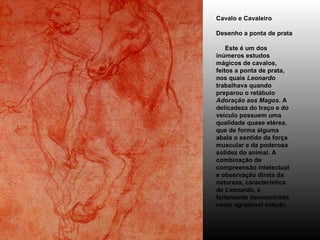 Cavalo e Cavaleiro Desenho a ponta de prata      Este é um dos inúmeros estudos mágicos de cavalos, feitos a ponta de prata, nos quais  Leonardo  trabalhava quando preparou o retábulo  Adoração aos Magos . A delicadeza do traço e do veículo possuem uma qualidade quase etérea, que de forma alguma abala o sentido da força muscular e da poderosa solidez do animal. A combinação de compreensão intelectual e observação direta da natureza, característica de  Leonardo , é fartamente demonstrada neste agradável estudo.  