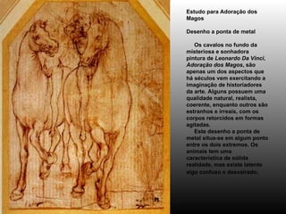 Estudo para Adoração dos   Magos Desenho a ponta de metal      Os cavalos no fundo da misteriosa e sonhadora pintura de  Leonardo Da Vinci ,  Adoração dos Magos , são apenas um dos aspectos que há séculos vem exercitando a imaginação de historiadores da arte. Alguns possuem uma qualidade natural, realista, coerente, enquanto outros são estranhos e irreais, com os corpos retorcidos em formas agitadas.      Este desenho a ponta de metal situa-se em algum ponto entre os dois extremos. Os animais tem uma característica de sólida realidade, mas existe latente algo confuso e desvairado .  