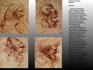 Quatro Caricaturas 1485-90 Desenho      Sempre mencionadas como caricaturas, estes já foram os trabalhos mais conhecidos de  Leonardo  e frequentemente reproduzidos como gravuras. O gosto moderno tende a rejeitá-los como grotescos, e seguindo o mesmo mau gosto dos espetáculos de aleijões do final do século 19.      Os traços estão nitidamente exagerados e, é claro também, Leonardo se divertiu bastante desenhando-os. Sabe-se que ele fez uma " coleção " de pessoas de aparência singular mas, devido ao seu apaixonado compromisso com a observação minuciosa da natureza, é provável que o que ele desenhava não fosse na verdade muito diferente do que via. O olhar do final do século 20 tende a se afastar do feio, deformado ou desfigurado - não muito  Leonardo Da Vinci . Um exame atento de suas outras pinturas revela rostos fortes, enfáticos e até feios como parte de sua visão global. Os críticos poderiam tentar olhar para o rosto rindo, em cima à esquerda, sem deixar escapar de seus lábios um sorriso  bem-humorado! 