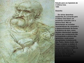 Estudo para um Apóstolo de A Última Ceia 1495 Desenho      Os vários desenhos existentes de  Leonardo  para  A Última Ceia  fazem um excelente contraste com a pintura final. Não só demonstram as revisões características de  Leonardo  e o desenvolvimento da forma e dinâmica da obra, como também desmentem aqueles críticos que condenaram tão furiosamente a pintura dos apóstolos e suas poses desajeitadas (notadamente  São Pedro ,  Santo André ,  São Tiago , o menor, e  Judas ). A lacuna entre a concepção e perícia do mestre e a falta de visão e total inépcia de muitos restauradores dos séculos 18 e 19 desafia qualquer descrição. 