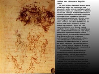 Estudos para a Batalha de Anghiari 1504-5       Por volta de 1503,  Leonardo  recebeu a que talvez tenha sido a sua encomenda mais importante - pintar um enorme afresco na  Sala del Gran Consiglio , um salão nobre no  Palazzo Vecchio em Florença . A vitória dos florentinos sonre os milaneses na batalha de  Anghiari  foi o tema escolhido, no assunto idealmente adequado aos seus talentos. Há muito tempo ele queria pintar uma batalha. O trabalho no cartão começou em outono de 1503, mas no afresco em si pouco progresso foi feito. Quando ele começou a pintar, em 1505, experimentou uma nova técnica, mas os resultados foram desastrosos. O trabalho que tinha sido terminado resistiu um certo tempo, mas acabou repintado quando o  Palazzo  passou por uma grande restauração em 1565. O cartão se perdeu, mas os esboços preliminares a bico de pena ainda existem.  Leonardo  descreveu extensamente os detalhes que desejava incluir e as emoções que queria transmitir. Ele menciona poeira, terra e fumaça, o terror e a agonia da morte. Mesmo os esboços transmitem vividamente a confusão e o medo da batalha.       Leonardo  desenhou muitas das suas formas contorcidas preferidas e figuras sobrepostas para planejar a composição. Trabalhou nas formas individuais dos guerreiros.      Durante muitos anos, ele sustentou que cabeça e tórax não deveriam estar voltados para a mesma direção, e os soldados em ação eram uma ótima oportunidade de transmitir a tensão dramática desta maneira. Ele também desenhou esboços de grupos - cavalos e guerreiros, os vivos e os mortos, e os vitoriosos e os derrotados . 