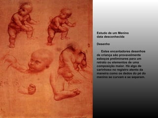 Estudo de um Menino data desconhecida Desenho      Estes encantadores desenhos de criança são provavelmente esboços preliminares para um retrato ou elementos de uma composição maior. Há algo de carinhoso no registro atento da maneira como os dedos do pé do menino se curvam e se separam. 