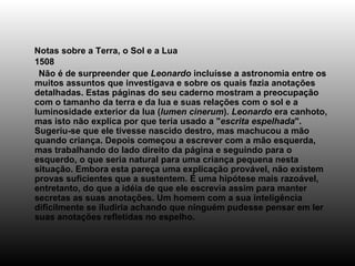 Notas sobre a Terra, o Sol e a Lua 1508       Não é de surpreender que  Leonardo  incluísse a astronomia entre os muitos assuntos que investigava e sobre os quais fazia anotações detalhadas. Estas páginas do seu caderno mostram a preocupação com o tamanho da terra e da lua e suas relações com o sol e a luminosidade exterior da lua ( lumen cinerum ).  Leonardo  era canhoto, mas isto não explica por que teria usado a " escrita espelhada ". Sugeriu-se que ele tivesse nascido destro, mas machucou a mão quando criança. Depois começou a escrever com a mão esquerda, mas trabalhando do lado direito da página e seguindo para o esquerdo, o que seria natural para uma criança pequena nesta situação. Embora esta pareça uma explicação provável, não existem provas suficientes que a sustentem. É uma hipótese mais razoável, entretanto, do que a idéia de que ele escrevia assim para manter secretas as suas anotações. Um homem com a sua inteligência dificilmente se iludiria achando que ninguém pudesse pensar em ler suas anotações refletidas no espelho. 