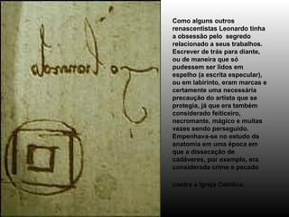 Como alguns outros renascentistas Leonardo tinha a obsessão pelo  segredo relacionado a seus trabalhos.  Escrever de trás para diante, ou de maneira que só pudessem ser lidos em espelho (a escrita especular), ou em labirinto, eram marcas e certamente uma necessária precaução do artista que se protegia, já que era também considerado feiticeiro, necromante, mágico e muitas vezes sendo perseguido. Empenhava-se no estudo da anatomia em uma época em que a dissecação de cadáveres, por exemplo, era considerada crime e pecado contra a Igreja Católica.   