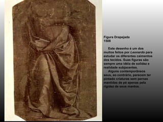 Figura Drapejada 1508      Este desenho é um dos muitos feitos por  Leonardo  para estudar os diferentes caimentos dos tecidos. Suas figuras são sempre uma idéia de solidez e realidade subjacentes.      Alguns contemporâneos seus, ao contrário, parecem ter pintado criaturas sem pernas mantidas de pé apenas pela rigidez de seus mantos. 