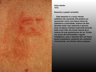 Auto-retrato 1512 Desenho a pastel vermelho     Este desenho é o único retrato autêntico de  Leonardo . Ele preferiu se apresentar como uma figura idosa de sabedoria e autoridade, embora de fato devesse estar com sessenta e poucos anos na época. Homem reservado durante toda a sua vida, ele revela menos de si mesmo do que gostaríamos de ver. Existe um senso de humanidade e aguda inteligência, mas o desenho tem um toque quase arquetípico, podendo ser, portanto, virtualmente, um homem idoso qualquer. 