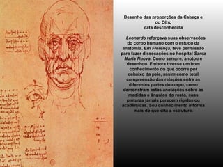 Desenho das proporções da Cabeça e do Olho data desconhecida      Leonardo  reforçava suas observações do corpo humano com o estudo da anatomia. Em  Florença , teve permissão para fazer dissecações no hospital  Santa Maria Nuova . Como sempre, anotou e desenhou. Embora tivesse um bom conhecimento do que ocorre por debaixo da pele, assim como total compreensão das relações entre as diferentes partes do corpo, como demonstram estas anotações sobre as medidas e ângulos do rosto, suas pinturas jamais parecem rígidas ou acadêmicas. Seu conhecimento informa mais do que dita a estrutura. 