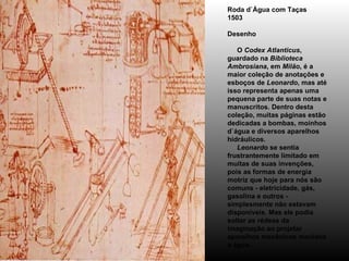 Roda d`Água com Taças 1503 Desenho      O  Codex Atlanticus , guardado na  Biblioteca Ambrosiana , em  Milão , é a maior coleção de anotações e esboços de  Leonardo , mas até isso representa apenas uma pequena parte de suas notas e manuscritos. Dentro desta coleção, muitas páginas estão dedicadas a bombas, moinhos d`água e diversos aparelhos hidráulicos.       Leonardo  se sentia frustrantemente limitado em muitas de suas invenções, pois as formas de energia motriz que hoje para nós são comuns - eletricidade, gás, gasolina e outros - simplesmente não estavam disponíveis. Mas ele podia soltar as rédeas da imaginação ao projetar aparelhos mecânicos movidos a água. 