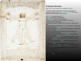 O Homem Vitruviano   Data: 1490 – Técnica: Lápis e tinta - Dimensão: 34 x 24 cm O Homem Vitruviano é baseado numa famosa passagem do arquitecto/arquiteto romano  Marcus Vitruvius Pollio , em que ele descreve as proporções do corpo humano: Um  palmo  é a largura de quatro  dedos   Um  pé  é a largura de quatro palmos  Um  antebraço  é a largura de seis palmos  A altura de um homem é quatro antebraços (24 palmos)  Um passo é quatro antebraços  A longitude dos braços estendidos de um homem é igual à altura dele  A distância entre o nascimento do  cabelo  e o queixo é um décimo da altura de um homem  A distância do topo da  cabeça  para o fundo do queixo é um oitavo da altura de um homem  A distância do nascimento do cabelo para o topo do peito é um sétimo da altura de um homem  A distância do topo da cabeça para os  mamilos  é um quarto da altura de um homem  A largura máxima dos  ombros  é um quarto da altura de um homem  A distância do  cotovelo  para o fim da mão é um quinto da altura de um homem  A distância do cotovelo para a  axila  é um oitavo da altura de um homem  A longitude da  mão  é um décimo da altura de um homem  A distância do fundo do  queixo  para o  nariz  é um terço da longitude da face  A distância do nascimento do cabelo para as sobrancelhas é um terço da longitude da face  A altura da  orelha  é um terço da longitude da face   