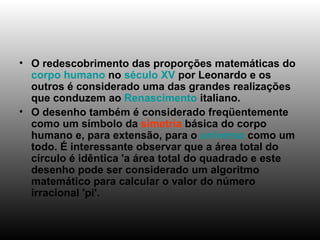 O redescobrimento das proporções matemáticas do  corpo humano  no  século XV  por Leonardo e os outros é considerado uma das grandes realizações que conduzem ao  Renascimento  italiano. O desenho também é considerado freqüentemente como um símbolo da  simetria  básica do corpo humano e, para extensão, para o  universo  como um todo. É interessante observar que a área total do círculo é idêntica 'a área total do quadrado e este desenho pode ser considerado um algoritmo matemático para calcular o valor do número irracional 'pi'. 