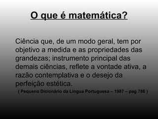 O que é matemática? Ciência que, de um modo geral, tem por objetivo a medida e as propriedades das grandezas; instrumento principal das demais ciências, reflete a vontade ativa, a razão contemplativa e o desejo da perfeição estética. ( Pequeno Dicionário da Língua Portuguesa – 1987 – pag 786 ) 