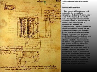 Esboço de um Cavalo Marchando 1493 Desenho a bico de pena      Este esboço a bico de pena está na coleção das anotações e manuscritos de  Leonardo  conhecida como  Codex Madrid . É um estudo para a fundição de um monumental cavalo de bronze - o monumento aos  Sforza . Como era frequente, a impaciência e o desejo de experimentar de Leonardo superaram a técnica disponível quando ele fez estes primeiros esboços. O cavalo deveria estar empinado - uma pose típica de  Leonardo , mas que ainda não tinha sido experimentada em uma escultura monumental. Leonardo retomou o trabalho no monumento em abril de 1490, preferindo a pose mais prática do cavalo marchando. Fez anotações detalhadas do processo a ser usado para fundir o bronze e construiu um modelo em escala real de argila. O monumento deveria ser fundido em dezembro de 1493, mas o  Duque Lodovico  vendeu o bronze para o sogro ,  Ercole d`Este . Não se sabe por quê. O modelo de argila ficou exposto ao público em  Milão  onde foi muito admirado. 